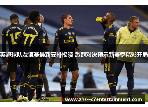 英超球队友谊赛最新安排揭晓 激烈对决预示新赛季精彩开局