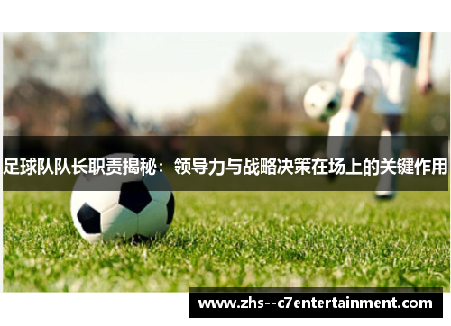 足球队队长职责揭秘：领导力与战略决策在场上的关键作用