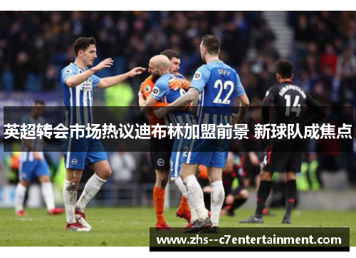 英超转会市场热议迪布林加盟前景 新球队成焦点