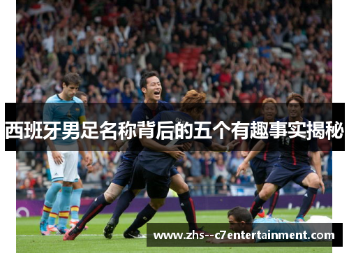 西班牙男足名称背后的五个有趣事实揭秘