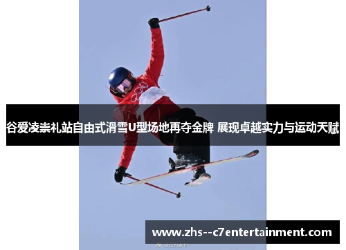 谷爱凌崇礼站自由式滑雪U型场地再夺金牌 展现卓越实力与运动天赋