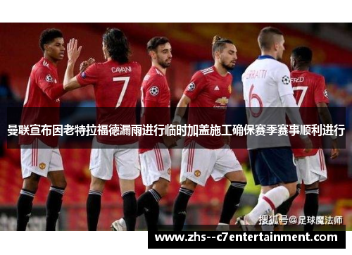 曼联宣布因老特拉福德漏雨进行临时加盖施工确保赛季赛事顺利进行