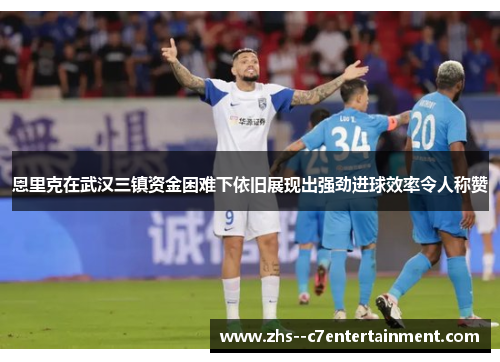 恩里克在武汉三镇资金困难下依旧展现出强劲进球效率令人称赞