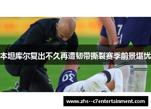 本坦库尔复出不久再遭韧带撕裂赛季前景堪忧